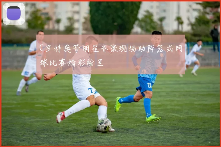 C罗特奥等明星齐聚现场助阵笼式网球比赛精彩纷呈
