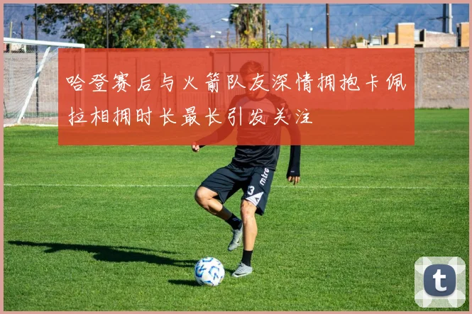 哈登赛后与火箭队友深情拥抱卡佩拉相拥时长最长引发关注