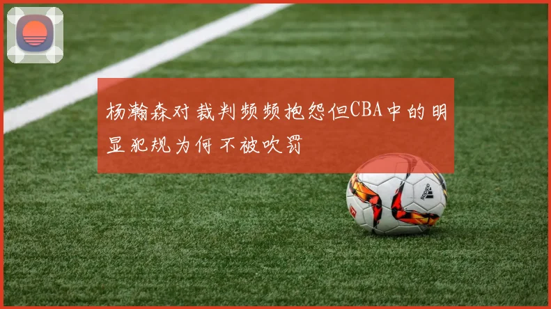 杨瀚森对裁判频频抱怨但CBA中的明显犯规为何不被吹罚