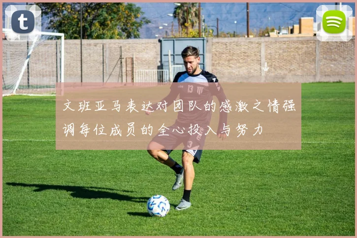 文班亚马表达对团队的感激之情强调每位成员的全心投入与努力