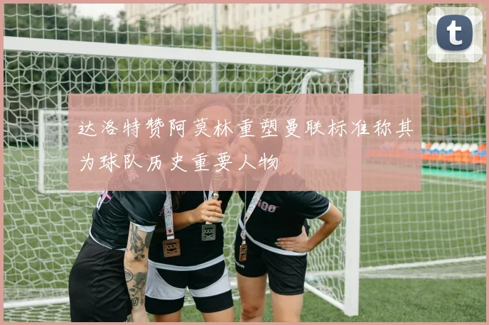 达洛特赞阿莫林重塑曼联标准称其为球队历史重要人物