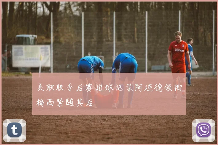 美职联季后赛进球记录阿连德领衔梅西紧随其后